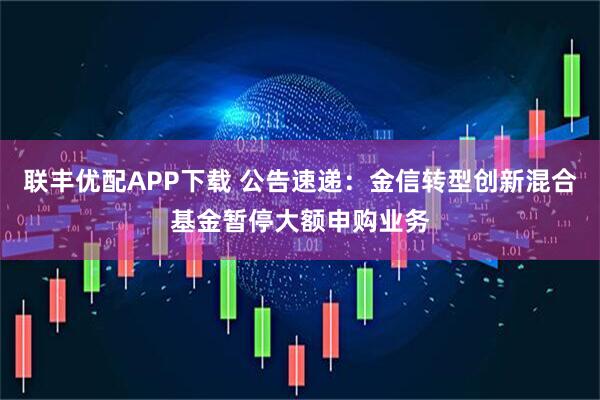 联丰优配APP下载 公告速递：金信转型创新混合基金暂停大额申购业务