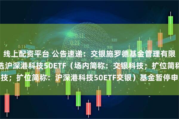 线上配资平台 公告速递：交银施罗德基金管理有限公司关于交银中证智选沪深港科技50ETF（场内简称：交银科技；扩位简称：沪深港科技50ETF交银）基金暂停申购及赎回业务