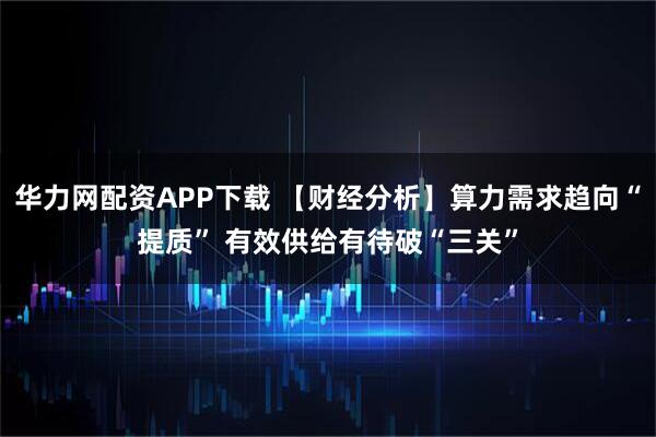 华力网配资APP下载 【财经分析】算力需求趋向“提质” 有效供给有待破“三关”