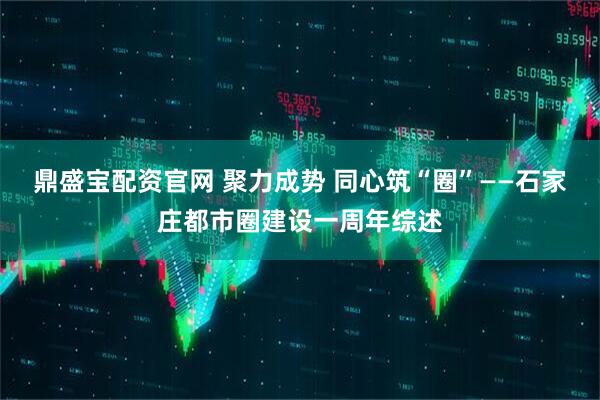 鼎盛宝配资官网 聚力成势 同心筑“圈”——石家庄都市圈建设一周年综述