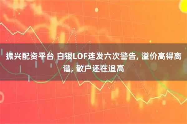 振兴配资平台 白银LOF连发六次警告, 溢价高得离谱, 散户还在追高