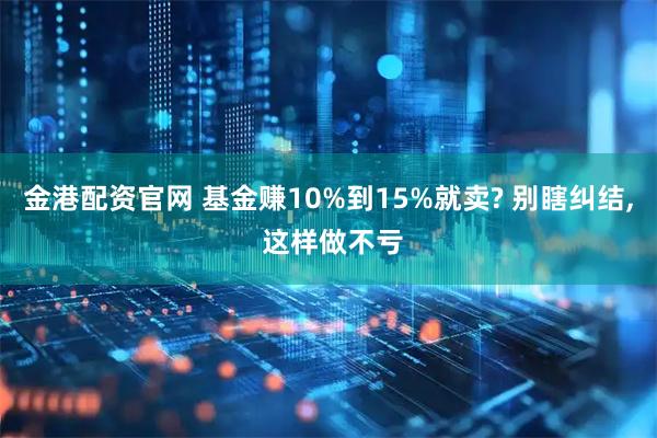 金港配资官网 基金赚10%到15%就卖? 别瞎纠结, 这样做不亏