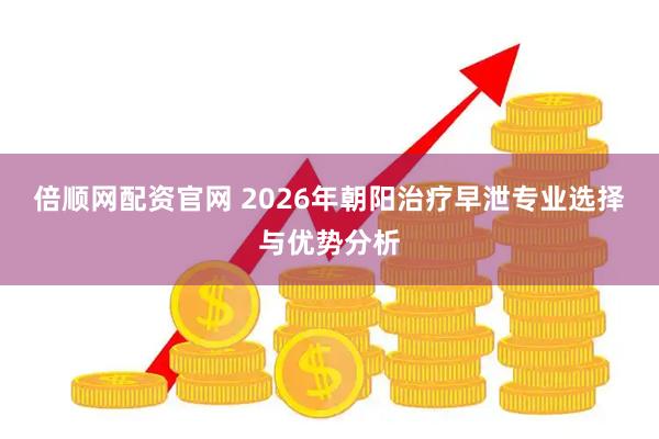 倍顺网配资官网 2026年朝阳治疗早泄专业选择与优势分析