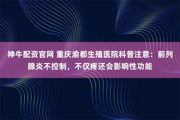 神牛配资官网 重庆渝都生殖医院科普注意：前列腺炎不控制，不仅疼还会影响性功能