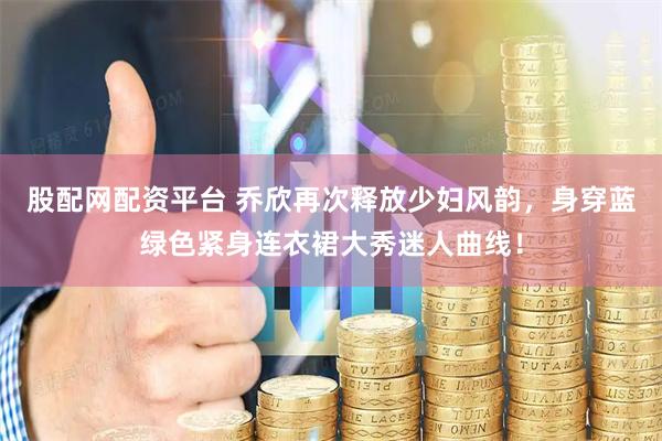 股配网配资平台 乔欣再次释放少妇风韵，身穿蓝绿色紧身连衣裙大秀迷人曲线！