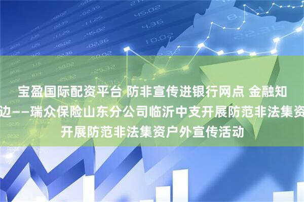 宝盈国际配资平台 防非宣传进银行网点 金融知识贴近百姓身边——瑞众保险山东分公司临沂中支开展防范非法集资户外宣传活动