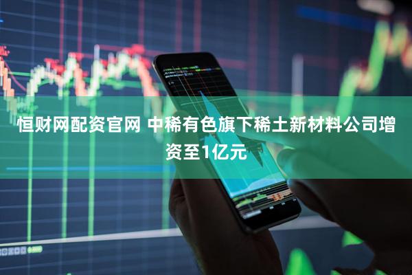 恒财网配资官网 中稀有色旗下稀土新材料公司增资至1亿元
