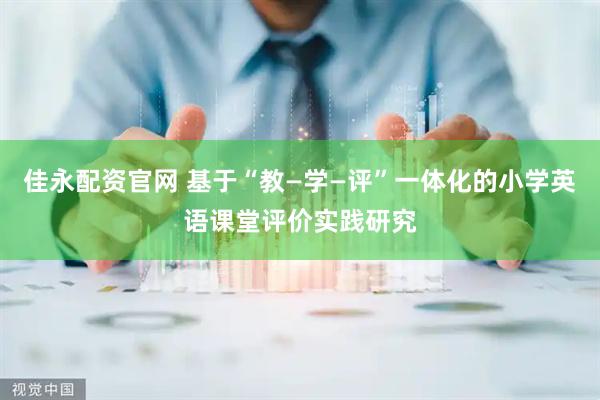 佳永配资官网 基于“教—学—评”一体化的小学英语课堂评价实践研究