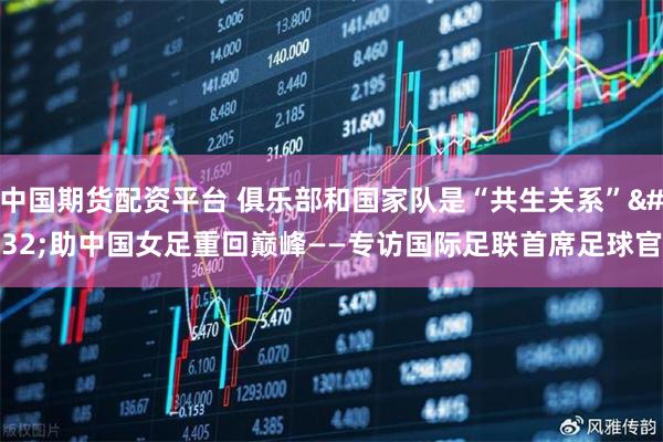 中国期货配资平台 俱乐部和国家队是“共生关系” 助中国女足重回巅峰——专访国际足联首席足球官